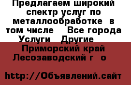 Предлагаем широкий спектр услуг по металлообработке, в том числе: - Все города Услуги » Другие   . Приморский край,Лесозаводский г. о. 